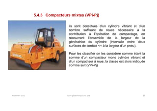 Novembre 2021 Cours géotechnique UTC 104 83
5.4.3 Compacteurs mixtes (VPi-Pj)
ils sont constitués d’un cylindre vibrant et d’un
nombre suffisant de roues nécessaire à la
contribution à l’opération de compactage, en
recouvrant l’ensemble de la largeur de la
génératrice du cylindre (intervalle entre deux
surfaces de contact <= à la largeur d’un pneu),
Pour les classifier on les considère comme étant la
somme d’un compacteur mono cylindre vibrant et
d’un compacteur à roue, la classe est alors indiquée
comme suit (VPi-Pj)
 