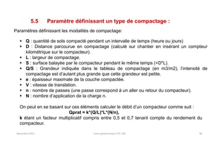 Novembre 2021 Cours géotechnique UTC 104 86
5.5 Paramètre définissant un type de compactage :
Paramètres définissant les modalités de compactage:
 Q : quantité de sols compacté pendant un intervalle de temps (heure ou jours)
 D : Distance parcourue en compactage (calculé sur chantier en insérant un compteur
kilométrique sur le compacteur).
 L : largeur de compactage.
 S : surface balayée par le compacteur pendant le même temps (=D*L).
 Q/S : Grandeur indiquée dans le tableau de compactage (en m3/m2), l’intensité de
compactage est d’autant plus grande que cette grandeur est petite.
 e : épaisseur maximale de la couche compactée.
 V : vitesse de translation.
 n : nombre de passes (une passe correspond à un aller ou retour du compacteur).
 N : nombre d’application de la charge n.
On peut en se basant sur ces éléments calculer le débit d’un compacteur comme suit :
Qprat = k*(Q/L)*L*(N/n),
k étant un facteur multiplicatif compris entre 0,5 et 0,7 tenant compte du rendement du
compacteur.
 