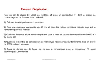 Novembre 2021 Cours géotechnique UTC 104 88
Exercice d’Application
Pour un sol de classe B1 utilisé en remblais q4 avec un compacteur P1 dont la largeur de
compactage est de 2m avec N/n=1 et k=0,6.
1) Calculez le débit pratique du compacteur.
2) Pour une épaisseur compactée de 30 cm, et dans les même conditions calculés quel est le
nombre de passes à réaliser.
3) Quel sera le temps mi par notre compacteur pour la mise en œuvre d’une quantité de 50000 m3
du même sol.
4) Quel sera le nombre de compacteurs du même type nécessaires pour terminer la mise en œuvre
de 50000 m3 en 1 semaine.
5) Dans ce dernier cas de figure est ce que le compactage avec le compacteur P1 serait
économique? Commentez.
 