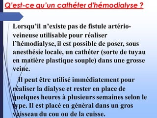 Q’est-ce qu’un cathéter d'hémodialyse ?
Lorsqu’il n’existe pas de fistule artério-
veineuse utilisable pour réaliser
l’hémodialyse, il est possible de poser, sous
anesthésie locale, un cathéter (sorte de tuyau
en matière plastique souple) dans une grosse
veine.
Il peut être utilisé immédiatement pour
réaliser la dialyse et rester en place de
quelques heures à plusieurs semaines selon le
type. Il est placé en général dans un gros
vaisseau du cou ou de la cuisse.
 