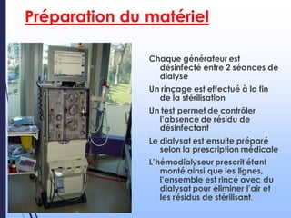 Préparation du matériel
Chaque générateur est
désinfecté entre 2 séances de
dialyse
Un rinçage est effectué à la fin
de la stérilisation
Un test permet de contrôler
l’absence de résidu de
désinfectant
Le dialysat est ensuite préparé
selon la prescription médicale
L’hémodialyseur prescrit étant
monté ainsi que les lignes,
l’ensemble est rincé avec du
dialysat pour éliminer l’air et
les résidus de stérilisant.
 