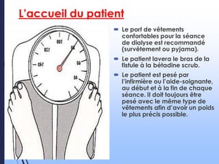 L’accueil du patient
 Le port de vêtements
confortables pour la séance
de dialyse est recommandé
(survêtement ou pyjama).
 Le patient lavera le bras de la
fistule à la bétadine scrub.
 Le patient est pesé par
l’infirmière ou l’aide-soignante,
au début et à la fin de chaque
séance. Il doit toujours être
pesé avec le même type de
vêtements afin d’avoir un poids
le plus précis possible.
 