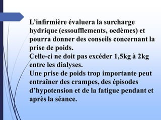 L’infirmière évaluera la surcharge
hydrique (essoufflements, oedèmes) et
pourra donner des conseils concernant la
prise de poids.
Celle-ci ne doit pas excéder 1,5kg à 2kg
entre les dialyses.
Une prise de poids trop importante peut
entraîner des crampes, des épisodes
d’hypotension et de la fatigue pendant et
après la séance.
 