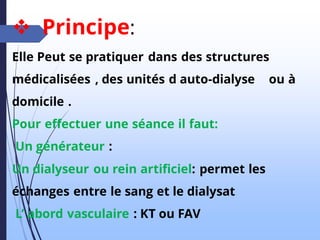 ❖ Principe:
Elle Peut se pratiquer dans des structures
médicalisées , des unités d auto-dialyse ou à
domicile .
Pour effectuer une séance il faut:
Un générateur :
Un dialyseur ou rein artificiel: permet les
échanges entre le sang et le dialysat
L’ abord vasculaire : KT ou FAV
 