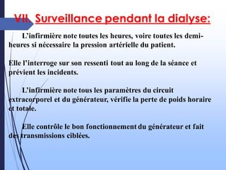VII. Surveillance pendant la dialyse:
L’infirmière note toutes les heures, voire toutes les demi-
heures si nécessaire la pression artérielle du patient.
Elle l’interroge sur son ressenti tout au long de la séance et
prévient les incidents.
L’infirmière note tous les paramètres du circuit
extracorporel et du générateur, vérifie la perte de poids horaire
et totale.
Elle contrôle le bon fonctionnement du générateur et fait
des transmissions ciblées.
 