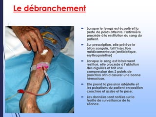 Le débranchement
 Lorsque le temps est écoulé et la
perte de poids atteinte, l’infirmière
procède à la restitution du sang du
patient.
 Sur prescription, elle prélève le
bilan sanguin, fait l’injection
médicamenteuse (antibiotique,
érythropoïétine)
 Lorsque le sang est totalement
restitué, elle procède à l’ablation
des aiguilles et fait une
compression des 2 points de
ponction afin d’assurer une bonne
hémostase.
 Elle prend la pression artérielle et
les pulsations du patient en position
couchée et assise et le pèse.
 Les données sont notées sur la
feuille de surveillance de la
séance.
 