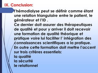 IX. Conclusion:
l’hémodialyse peut se définir comme étant
une relation triangulaire entre le patient, le
générateur et l’ID .
Ce dernier doit assurer des thérapeutiques
de qualité et pour y arriver il doit recevoir
une formation de qualité théorique et
pratique voire lui faciliter l’ intégration des
connaissances scientifiques a la pratique.
En outre cette formation doit mettre l’accent
sur trois critères essentiels:
la qualité
la sécurité
le relationnel
 