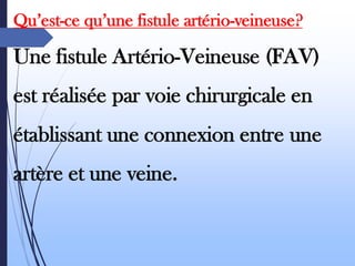 Qu’est-ce qu’une fistule artério-veineuse?
Une fistule Artério-Veineuse (FAV)
est réalisée par voie chirurgicale en
établissant une connexion entre une
artère et une veine.
 