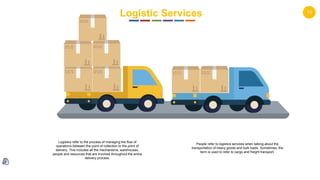 14
Logistic Services
Logistics refer to the process of managing the flow of
operations between the point of collection to the point of
delivery. This includes all the mechanisms, warehouses,
people and resources that are involved throughout the entire
delivery process.
People refer to logistics services when talking about the
transportation of heavy goods and bulk loads. Sometimes, the
term is used to refer to cargo and freight transport.
 