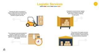 15
Logistic Services
Following this idea, the transport of
bigger consignments and shipments that
need special care come under the
umbrella of logistics services.
Compared to courier services, logistics
services are considered to be a safer
option when it comes to shipping
valuable goods.
This is because it can accommodate the
transport of pallets and containers.
Packages and items that are placed on a
pallet are usually handled mechanically
with forklifts.
The provider of the logistics services
handles processes such as inventory,
shipping, packaging, warehousing and
security functions for shipments.
 