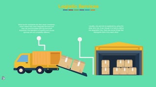 18
Logistic Services
Most courier companies are also cargo companies,
which means they have integrated services and
they can accommodate both big and small
shipments.The definitions of logistics and courier
services are not completely different.
Usually, one service is explained by using the
other term too. Even though it is hard to define
the separation line, there are some things that
distinguish them from each other.
 