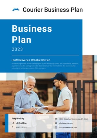 Courier Business Plan
Prepared By
John Doe

(650) 359-3153

10200 Bolsa Ave, Westminster, CA, 92683

info@example.com

http://www.example.com

Business
Plan
2023
Swift Deliveries, Reliable Service
Information provided in this business plan is unique to this business and confidential; therefore,
anyone reading this plan agrees not to disclose any of the information in this business plan
without prior written permission of the company.
 