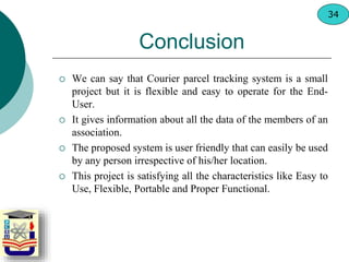 Conclusion
 We can say that Courier parcel tracking system is a small
project but it is flexible and easy to operate for the End-
User.
 It gives information about all the data of the members of an
association.
 The proposed system is user friendly that can easily be used
by any person irrespective of his/her location.
 This project is satisfying all the characteristics like Easy to
Use, Flexible, Portable and Proper Functional.
34
 