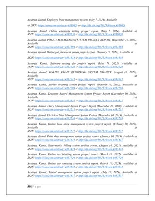 50 | P a g e
Acharya, Kamal, Employee leave management system. (May 7, 2024). Available
at SSRN: https://ssrn.com/abstract=4819626 or http://dx.doi.org/10.2139/ssrn.4819626
Acharya, Kamal, Online electricity billing project report. (May 7, 2024). Available at
SSRN: https://ssrn.com/abstract=4819630 or http://dx.doi.org/10.2139/ssrn.4819630
Acharya, Kamal, POLICY MANAGEMENT SYSTEM PROJECT REPORT. (December 10, 2023).
Available at
SSRN: https://ssrn.com/abstract=4831694 or http://dx.doi.org/10.2139/ssrn.4831694
Acharya, Kamal, Online job placement system project report. (January 10, 2023). Available at
SSRN: https://ssrn.com/abstract=4831638 or http://dx.doi.org/10.2139/ssrn.4831638
Acharya, Kamal, Software testing for project report. (May 16, 2023). Available at
SSRN: https://ssrn.com/abstract=4831028 or http://dx.doi.org/10.2139/ssrn.4831028
Acharya, Kamal, ONLINE CRIME REPORTING SYSTEM PROJECT. (August 10, 2022).
Available at
SSRN: https://ssrn.com/abstract=4831015 or http://dx.doi.org/10.2139/ssrn.4831015
Acharya, Kamal, Burber ordering system project report. (October 10, 2022). Available at
SSRN: https://ssrn.com/abstract=4832704 or http://dx.doi.org/10.2139/ssrn.4832704
Acharya, Kamal, Teachers Record Management System Project Report (December 10, 2023).
Available at
SSRN: https://ssrn.com/abstract=4833821 or http://dx.doi.org/10.2139/ssrn.4833821
Acharya, Kamal, Dairy Management System Project Report (December 20, 2020). Available at
SSRN: https://ssrn.com/abstract=4835231 or http://dx.doi.org/10.2139/ssrn.4835231
Acharya, Kamal, Electrical Shop Management System Project (December 10, 2019). Available at
SSRN: https://ssrn.com/abstract=4835238 or http://dx.doi.org/10.2139/ssrn.4835238
Acharya, Kamal, Online book store management system project report. (Febuary 10, 2020).
Available at
SSRN: https://ssrn.com/abstract=4835277 or http://dx.doi.org/10.2139/ssrn.4835277
Acharya, Kamal, Paint shop management system project report. (January 10, 2019). Available at
SSRN: https://ssrn.com/abstract=4835441 or http://dx.doi.org/10.2139/ssrn.4835441
Acharya, Kamal, Supermarket billing system project report. (August 10, 2021). Available at
SSRN: https://ssrn.com/abstract=4835474 or http://dx.doi.org/10.2139/ssrn.4835474
Acharya, Kamal, Online texi booking system project report. (March 10, 2022). Available at
SSRN: https://ssrn.com/abstract=4837729 or http://dx.doi.org/10.2139/ssrn.4837729
Acharya, Kamal, Online car servicing system project report. (March 10, 2023). Available at
SSRN: https://ssrn.com/abstract=4837832 or http://dx.doi.org/10.2139/ssrn.4837832
Acharya, Kamal, School management system project report. (July 10, 2021). Available at
SSRN: https://ssrn.com/abstract=4837837 or http://dx.doi.org/10.2139/ssrn.4837837
 