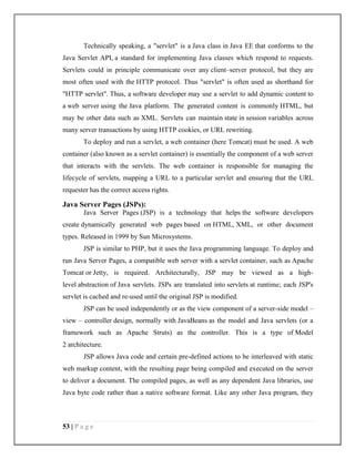 53 | P a g e
Technically speaking, a "servlet" is a Java class in Java EE that conforms to the
Java Servlet API, a standard for implementing Java classes which respond to requests.
Servlets could in principle communicate over any client–server protocol, but they are
most often used with the HTTP protocol. Thus "servlet" is often used as shorthand for
"HTTP servlet". Thus, a software developer may use a servlet to add dynamic content to
a web server using the Java platform. The generated content is commonly HTML, but
may be other data such as XML. Servlets can maintain state in session variables across
many server transactions by using HTTP cookies, or URL rewriting.
To deploy and run a servlet, a web container (here Tomcat) must be used. A web
container (also known as a servlet container) is essentially the component of a web server
that interacts with the servlets. The web container is responsible for managing the
lifecycle of servlets, mapping a URL to a particular servlet and ensuring that the URL
requester has the correct access rights.
Java Server Pages (JSPs):
Java Server Pages (JSP) is a technology that helps the software developers
create dynamically generated web pages based on HTML, XML, or other document
types. Released in 1999 by Sun Microsystems.
JSP is similar to PHP, but it uses the Java programming language. To deploy and
run Java Server Pages, a compatible web server with a servlet container, such as Apache
Tomcat or Jetty, is required. Architecturally, JSP may be viewed as a high-
level abstraction of Java servlets. JSPs are translated into servlets at runtime; each JSP's
servlet is cached and re-used until the original JSP is modified.
JSP can be used independently or as the view component of a server-side model –
view – controller design, normally with JavaBeans as the model and Java servlets (or a
framework such as Apache Struts) as the controller. This is a type of Model
2 architecture.
JSP allows Java code and certain pre-defined actions to be interleaved with static
web markup content, with the resulting page being compiled and executed on the server
to deliver a document. The compiled pages, as well as any dependent Java libraries, use
Java byte code rather than a native software format. Like any other Java program, they
 