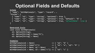Schema
{ "name": "WithOptionals", "type": "record", …
"fields": [
{ "name": "o1", "type": "string", "optional": true },
{ "name": "o2", "type": "string", "optional": true, "default": "b" }
{ "name": "o3", "type": "string", "optional": true, "defaultNone": true }
]
Generated Scala
case class WithOptionals(
o1: Option[String],
o2: Option[String] = Some("b"),
o3: Option[String] = None)
Examples
WithOptionals(o1 = None) => { "o2": "b" }
WithOptionals(o1 = Some("a")) => { "o1": "a", "o2": "b" }
WithOptionals(o1 = None, o2 = None) => {}
WithOptionals(o1 = None, o3 = Some("c")) => { "o3": "c" }
Optional Fields and Defaults
 