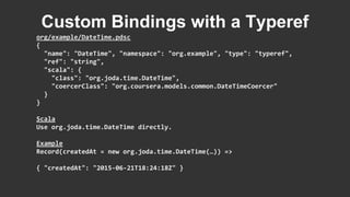 org/example/DateTime.pdsc
{
"name": "DateTime", "namespace": "org.example", "type": "typeref",
"ref": "string",
"scala": {
"class": "org.joda.time.DateTime",
"coercerClass": "org.coursera.models.common.DateTimeCoercer"
}
}
Scala
Use org.joda.time.DateTime directly.
Example
Record(createdAt = new org.joda.time.DateTime(…)) =>
{ "createdAt": "2015-06-21T18:24:18Z" }
Custom Bindings with a Typeref
 