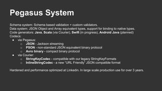 Pegasus System
Schema system: Schema based validation + custom validators.
Data system: JSON Object and Array equivalent types, support for binding to native types.
Code generators: Java, Scala (via Courier), Swift (in progress), Android Java (planned)
Codecs:
● via Pegasus:
o JSON - Jackson streaming
o PSON - non-standard JSON equivalent binary protocol
o Avro binary - compact binary protocol
● via Courier:
o StringKeyCodec - compatible with our legacy StringKeyFormats
o InlineStringCodec - a new “URL Friendly” JSON compatible format
Hardened and performance optimized at Linkedin. In large scale production use for over 3 years.
 