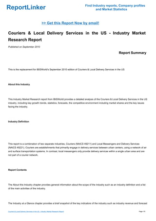 Find Industry reports, Company profiles
ReportLinker                                                                            and Market Statistics



                                              >> Get this Report Now by email!

Couriers & Local Delivery Services in the US - Industry Market
Research Report
Published on September 2010

                                                                                                            Report Summary



This is the replacement for IBISWorld's September 2010 edition of Couriers & Local Delivery Services in the US




About this Industry




This Industry Market Research report from IBISWorld provides a detailed analysis of the Couriers & Local Delivery Services in the US
industry, including key growth trends, statistics, forecasts, the competitive environment including market shares and the key issues
facing the industry.




Industry Definition




This report is a combination of two separate industries, Couriers (NAICS 49211) and Local Messengers and Delivery Services
(NAICS 49221). Couriers are establishments that primarily engage in delivery services between urban centers, using a network of air
and surface transportation systems. In contrast, local messengers only provide delivery services within a single urban area and are
not part of a courier network.




Report Contents




The About this Industry chapter provides general information about the scope of the industry such as an industry definition and a list
of the main activities of the industry.




The Industry at a Glance chapter provides a brief snapshot of the key indicators of the industry such as industry revenue and forecast


Couriers & Local Delivery Services in the US - Industry Market Research Report                                                 Page 1/5
 