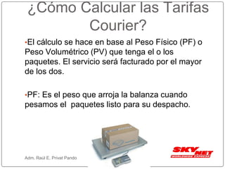 ¿Cómo Calcular las Tarifas
Courier?
•El cálculo se hace en base al Peso Físico (PF) o
Peso Volumétrico (PV) que tenga el o los
paquetes. El servicio será facturado por el mayor
de los dos.
•PF: Es el peso que arroja la balanza cuando
pesamos el paquetes listo para su despacho.
Adm. Raúl E. Privat Pando
 