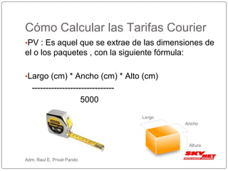 Cómo Calcular las Tarifas Courier
•PV : Es aquel que se extrae de las dimensiones de
el o los paquetes , con la siguiente fórmula:
•Largo (cm) * Ancho (cm) * Alto (cm)
------------------------------
5000
Adm. Raúl E. Privat Pando
 