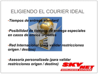 ELIGIENDO EL COURIER IDEAL
•Tiempos de entrega standard
•Posibilidad de tiempos de entrega especiales
en casos de envíos urgentes
•Red Internacional (para validar restricciones
origen / destino)
•Asesoría personalizada (para validar
restricciones origen / destino)
 