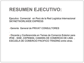 RESUMEN EJECUTIVO:
Ejecutivo Comercial en Perú de la Red Logística Internacional
SKYNETWORLWIDE EXPRESS
Gerente General de PRIVAT CONSULTORES

Docente y Conferencista en Temas de Comercio Exterior para
IPAE , SISE ,CEPEBAN, CAMARA DE COMERCIO DE LIMA ,
ESCUELA DE COMERCIO PACIFICO TRADING entre otras.
 