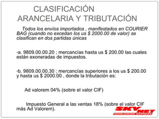CLASIFICACIÓN
ARANCELARIA Y TRIBUTACIÓN
Todos los envíos importados , manifestados en COURIER
BAG (cuando no excedan los us $ 2000.00 de valor) se
clasifican en dos partidas únicas
•a. 9809.00.00.20 ; mercancías hasta us $ 200.00 las cuales
están exoneradas de impuestos.
•b. 9809.00.00.30 ; mercancías superiores a los us $ 200.00
y hasta us $ 2000.00 , donde la tributación es:
Ad valorem 04% (sobre el valor CIF)
Impuesto General a las ventas 18% (sobre el valor CIF
más Ad Valorem).
 