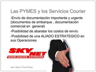 •Envío de documentación importante y urgente
(documentos de embarque , documentación
comercial en general)
•Posibilidad de abaratar los costos de envío
•Posibilidad de una ALIADO ESTRATEGICO en
sus Operaciones
Las PYMES y los Servicios Courier
Adm. Raúl E. Privat Pando
 