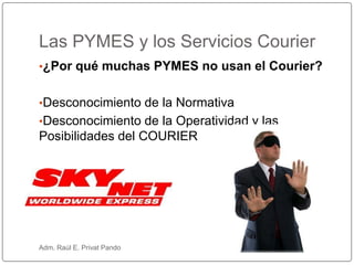•¿Por qué muchas PYMES no usan el Courier?
•Desconocimiento de la Normativa
•Desconocimiento de la Operatividad y las
Posibilidades del COURIER
Las PYMES y los Servicios Courier
Adm. Raúl E. Privat Pando
 