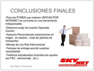 •Para las PYMES que realizan VENTAS POR
INTERNET se convierte en una herramienta
indispensable.
•Debemos exigir de nuestro Operador
Courier:
•Asesoría Personalizada (restricciones en
origen , en destino , rutas de óptimas de
transporte)
•Manejo de una Red Internacional
•Tiempos de entrega acorde nuestras
necesidades
•Tarifarios Actualizados (incluidos los ajustes
por FSC , almacenaje , etc.)
CONCLUSIONES FINALES
Adm. Raúl E. Privat Pando
 