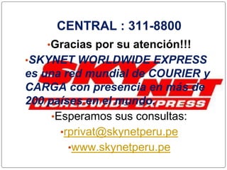 CENTRAL : 311-8800
•Gracias por su atención!!!
•SKYNET WORLDWIDE EXPRESS
es una red mundial de COURIER y
CARGA con presencia en más de
200 países en el mundo.
•Esperamos sus consultas:
•rprivat@skynetperu.pe
•www.skynetperu.pe
 
