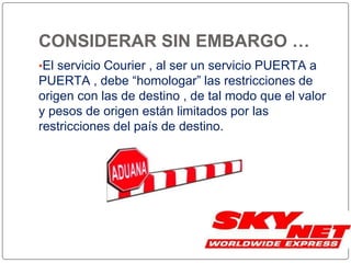 CONSIDERAR SIN EMBARGO …
•El servicio Courier , al ser un servicio PUERTA a
PUERTA , debe “homologar” las restricciones de
origen con las de destino , de tal modo que el valor
y pesos de origen están limitados por las
restricciones del país de destino.
 