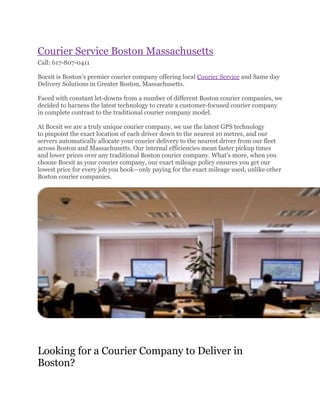 Courier Service Boston Massachusetts
Call: 617-807-0411

Bocsit is Boston’s premier courier company offering local Courier Service and Same day
Delivery Solutions in Greater Boston, Massachusetts.

Faced with constant let-downs from a number of different Boston courier companies, we
decided to harness the latest technology to create a customer-focused courier company
in complete contrast to the traditional courier company model.

At Bocsit we are a truly unique courier company, we use the latest GPS technology
to pinpoint the exact location of each driver down to the nearest 10 metres, and our
servers automatically allocate your courier delivery to the nearest driver from our fleet
across Boston and Massachusetts. Our internal efficiencies mean faster pickup times
and lower prices over any traditional Boston courier company. What’s more, when you
choose Bocsit as your courier company, our exact mileage policy ensures you get our
lowest price for every job you book—only paying for the exact mileage used, unlike other
Boston courier companies.




Looking for a Courier Company to Deliver in
Boston?
 