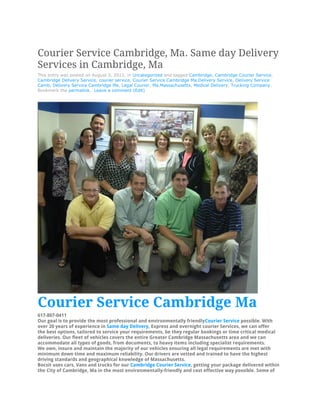 Courier Service Cambridge, Ma. Same day Delivery
Services in Cambridge, Ma
This entry was posted on August 3, 2012, in Uncategorized and tagged Cambridge, Cambridge Courier Service,
Cambridge Delivery Service, courier service, Courier Service Cambridge Ma,Delivery Service, Delivery Service
Camb, Delivery Service Cambridge Ma, Legal Courier, Ma,Massachusetts, Medical Delivery, Trucking Company.
Bookmark the permalink. Leave a comment (Edit)




Courier Service Cambridge Ma
617-807-0411
Our goal is to provide the most professional and environmentally friendlyCourier Service possible. With
over 20 years of experience in Same day Delivery, Express and overnight courier Services, we can offer
the best options, tailored to service your requirements, be they regular bookings or time critical medical
deliveries. Our fleet of vehicles covers the entire Greater Cambridge Massachusetts area and we can
accommodate all types of goods, from documents, to heavy items including specialist requirements.
We own, insure and maintain the majority of our vehicles ensuring all legal requirements are met with
minimum down time and maximum reliability. Our drivers are vetted and trained to have the highest
driving standards and geographical knowledge of Massachusetts.
Bocsit uses cars, Vans and trucks for our Cambridge Courier Service, getting your package delivered within
the City of Cambridge, Ma in the most environmentally-friendly and cost effective way possible. Some of
 