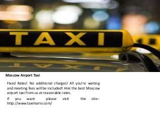 Moscow Airport Taxi
Fixed Rates! No additional charges! All you’re waiting
and meeting fees will be included! Hire the best Moscow
airport taxi from us at reasonable rates.
If you want please visit the site:-
http://www.taximario.com/
 