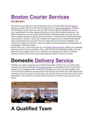 Boston Courier Services
617-807-0411
Our goal is to provide the most professional and environmentally friendly Courier
Service possible. With over 20 years of experience in Same day Delivery, Express
and overnight courier Services, we can offer the best options, tailored to service
your requirements, be they regular bookings or time critical medical deliveries. Our
fleet of vehicles covers the entire Greater Boston Massachusetts area and we can
accommodate all types of goods, from documents, to heavy items including specialist
requirements. We own, insure and maintain the majority of our vehicles ensuring all
legal requirements are met with minimum down time and maximum reliability. Our
drivers are vetted and trained to have the highest driving standards and geographical
knowledge of Massachusetts.
Bocsit uses cars, Vans and trucks for our Boston courier service, getting your package
delivered within the City of Boston, Ma in the most environmentally-friendly and cost
effective way possible. Some of our vehicles use hydrogen fuel cells and electric
batteries, which further their range while keeping carbon emissions neutral.



Domestic Delivery Service
Whether you need a package sent to New Hampshire or New York, we will be able
to assist you with a professional Courier Services at a competitive rate. Ensuring the
safety of your package whilst meeting the deadline are two of our top priorities, and
our drivers and staff have the experience and training to achieve this. With full barcode
scanning at each key point in the journey, we will also track your items en route to their
destination, ensuring that you know what is going on and where your parcel is at all
times.




A Qualified Team
 