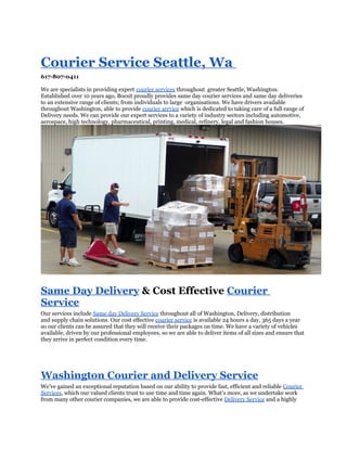 Courier Service Seattle, Wa
617-807-0411

We are specialists in providing expert courier services throughout greater Seattle, Washington.
Established over 10 years ago, Bocsit proudly provides same day courier services and same day deliveries
to an extensive range of clients; from individuals to large organisations. We have drivers available
throughout Washington, able to provide courier service which is dedicated to taking care of a full range of
Delivery needs. We can provide our expert services to a variety of industry sectors including automotive,
aerospace, high technology, pharmaceutical, printing, medical, refinery, legal and fashion houses.




Same Day Delivery & Cost Effective Courier
Service
Our services include Same day Delivery Service throughout all of Washington, Delivery, distribution
and supply chain solutions. Our cost effective courier service is available 24 hours a day, 365 days a year
so our clients can be assured that they will receive their packages on time. We have a variety of vehicles
available, driven by our professional employees, so we are able to deliver items of all sizes and ensure that
they arrive in perfect condition every time.




Washington Courier and Delivery Service
We’ve gained an exceptional reputation based on our ability to provide fast, efficient and reliable Courier
Services, which our valued clients trust to use time and time again. What’s more, as we undertake work
from many other courier companies, we are able to provide cost-effective Delivery Service and a highly
 