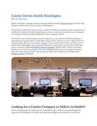 Courier Service Seattle Washington
Call: 617-807-0411

Bocsit is Seattle’s premier courier company offering local Courier Service and Same day
Delivery Solutions in Greater Seattle, Washington.

Faced with constant let-downs from a number of different Seattle courier companies, we
decided to harness the latest technology to create a customer-focused courier company
in complete contrast to the traditional courier company model.

At Bocsit we are a truly unique courier company, we use the latest GPS technology to
pinpoint the exact location of each driver down to the nearest 10 yards, and our servers
automatically allocate your courier delivery to the nearest driver from our fleet across
Seattle and Washington. Our internal efficiencies mean faster pickup times and lower
prices over any traditional Seattle Courier Company. What’s more, when you choose
Bocsit as your courier company, our exact mileage policy ensures you get our lowest
price for every job you book—only paying for the exact mileage used, unlike other
Seattle Courier companies.




Looking for a Courier Company to Deliver in Seattle?
Bocsit understands the needs of each individual client. With unsurpassed logistical
expertise of Washington we offer unrivaled knowledge and experience to meet any
 