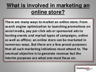 What is involved in marketing an
online store?
There are many ways to market an online store. From
search engine optimization to launching promotions on
social media, pay per click ads or sponsored ads to
hosting events and myriad types of campaigns, online
as well as offline; an online store can be marketed in
numerous ways. But there are a few preset purposes
that all such marketing initiatives must attend to. The
eventual objective is to generate revenue but the
interim purposes are what one must focus on.
 
