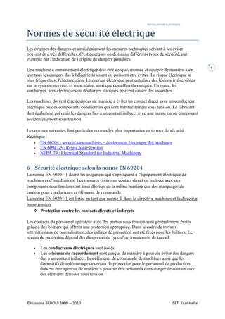 INSTALLATION ELECTRIQUE
©Hassène BEDOUI 2009 -- 2010 ISET Ksar Hellal
9
Normes de sécurité électrique
Les origines des dangers et ainsi également les mesures techniques servant à les éviter
peuvent être très différentes. C'est pourquoi on distingue différents types de sécurité, par
exemple par l'indication de l'origine de dangers possibles.
Une machine à entraînement électrique doit être conçue, montée et équipée de manière à ce
que tous les dangers dus à l'électricité soient ou puissent être évités. Le risque électrique le
plus fréquent est l'électrocution. Le courant électrique peut entraîner des lésions irréversibles
sur le système nerveux et musculaire, ainsi que des effets thermiques. En outre, les
surcharges, arcs électriques ou décharges statiques peuvent causer des incendies.
Les machines doivent être équipées de manière à éviter un contact direct avec un conducteur
électrique ou des composants conducteurs qui sont habituellement sous tension. Le fabricant
doit également prévenir les dangers liés à un contact indirect avec une masse ou un composant
accidentellement sous tension.
Les normes suivantes font partie des normes les plus importantes en termes de sécurité
électrique :
 EN 60204 : sécurité des machines – équipement électrique des machines
 EN 60947-5 : Relais basse tension
 NFPA 79 : Electrical Standard for Industrial Machinery
6 Sécurité électrique selon la norme EN 60204
La norme EN 60204-1 décrit les exigences qui s'appliquent à l'équipement électrique de
machines et d'installations. Les mesures contre un contact direct ou indirect avec des
composants sous tension sont ainsi décrites de la même manière que des marquages de
couleur pour conducteurs et éléments de commande.
La norme EN 60204-1 est listée en tant que norme B dans la directive machines et la directive
basse tension
 Protection contre les contacts directs et indirects
Les contacts du personnel opérateur avec des parties sous tension sont généralement évités
grâce à des boîtiers qui offrent une protection appropriée. Dans le cadre de travaux
internationaux de normalisation, des indices de protection ont été fixés pour les boîtiers. Le
niveau de protection dépend des dangers et du type d'environnement de travail.
 Les conducteurs électriques sont isolés.
 Les schémas de raccordement sont conçus de manière à pouvoir éviter des dangers
dus à un contact indirect. Les éléments de commande de machines ainsi que les
dispositifs de redémarrage des relais de protection pour le personnel de production
doivent être agencés de manière à pouvoir être actionnés dans danger de contact avec
des éléments dénudés sous tension.
 