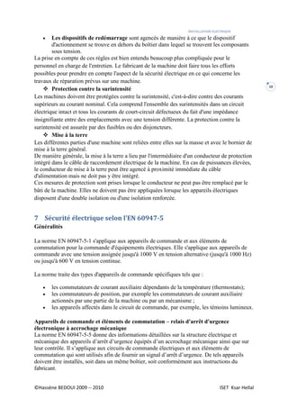 INSTALLATION ELECTRIQUE
©Hassène BEDOUI 2009 -- 2010 ISET Ksar Hellal
10
 Les dispositifs de redémarrage sont agencés de manière à ce que le dispositif
d'actionnement se trouve en dehors du boîtier dans lequel se trouvent les composants
sous tension.
La prise en compte de ces règles est bien entendu beaucoup plus compliquée pour le
personnel en charge de l'entretien. Le fabricant de la machine doit faire tous les efforts
possibles pour prendre en compte l'aspect de la sécurité électrique en ce qui concerne les
travaux de réparation prévus sur une machine.
 Protection contre la surintensité
Les machines doivent être protégées contre la surintensité, c'est-à-dire contre des courants
supérieurs au courant nominal. Cela comprend l'ensemble des surintensités dans un circuit
électrique intact et tous les courants de court-circuit défectueux du fait d'une impédance
insignifiante entre des emplacements avec une tension différente. La protection contre la
surintensité est assurée par des fusibles ou des disjoncteurs.
 Mise à la terre
Les différentes parties d'une machine sont reliées entre elles sur la masse et avec le bornier de
mise à la terre général.
De manière générale, la mise à la terre a lieu par l'intermédiaire d'un conducteur de protection
intégré dans le câble de raccordement électrique de la machine. En cas de puissances élevées,
le conducteur de mise à la terre peut être agencé à proximité immédiate du câble
d'alimentation mais ne doit pas y être intégré.
Ces mesures de protection sont prises lorsque le conducteur ne peut pas être remplacé par le
bâti de la machine. Elles ne doivent pas être appliquées lorsque les appareils électriques
disposent d'une double isolation ou d'une isolation renforcée.
7 Sécurité électrique selon l'EN 60947-5
Généralités
La norme EN 60947-5-1 s'applique aux appareils de commande et aux éléments de
commutation pour la commande d'équipements électriques. Elle s'applique aux appareils de
commande avec une tension assignée jusqu'à 1000 V en tension alternative (jusqu'à 1000 Hz)
ou jusqu'à 600 V en tension continue.
La norme traite des types d'appareils de commande spécifiques tels que :
 les commutateurs de courant auxiliaire dépendants de la température (thermostats);
 les commutateurs de position, par exemple les commutateurs de courant auxiliaire
actionnés par une partie de la machine ou par un mécanisme ;
 les appareils affectés dans le circuit de commande, par exemple, les témoins lumineux.
Appareils de commande et éléments de commutation – relais d'arrêt d'urgence
électronique à accrochage mécanique
La norme EN 60947-5-5 donne des informations détaillées sur la structure électrique et
mécanique des appareils d’arrêt d’urgence équipés d’un accrochage mécanique ainsi que sur
leur contrôle. Il s’applique aux circuits de commande électriques et aux éléments de
commutation qui sont utilisés afin de fournir un signal d’arrêt d’urgence. De tels appareils
doivent être installés, soit dans un même boîtier, soit conformément aux instructions du
fabricant.
 