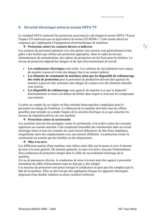 INSTALLATION ELECTRIQUE
©Hassène BEDOUI 2009 -- 2010 ISET Ksar Hellal
11
8 Sécurité électrique selon la norme NFPA 79
Le standard NFPA (national fire protection association) a développé la norme NFPA 79 pour
l'espace US américain qui est équivalent à la norme EN 60204-1. Cette norme décrit les
exigences qui s'appliquent à l'équipement électrotechnique de machines.
 Protection contre les contacts directs et indirects
Les contacts du personnel opérateur avec des parties sous tension sont généralement évités
grâce à des boîtiers qui offrent une protection appropriée. Dans le cadre de travaux
internationaux de normalisation, des indices de protection ont été fixés pour les boîtiers. Le
niveau de protection dépend des dangers et du type d'environnement de travail.
 Les conducteurs électriques sont isolés. Les schémas de raccordement sont conçus
de manière à pouvoir éviter des dangers dus à un contact indirect.
 Les éléments de commande de machines ainsi que les dispositifs de redémarrage
des relais de protection pour le personnel de production doivent être agencés de
manière à pouvoir être actionnés sans danger de contact avec des éléments dénudés
sous tension.
 Les dispositifs de redémarrage sont agencés de manière à ce que le dispositif
d'actionnement se trouve en dehors du boîtier dans lequel se trouvent les composants
sous tension.
La prise en compte de ces règles est bien entendu beaucoup plus compliquée pour le
personnel en charge de l'entretien. Le fabricant de la machine doit faire tous les efforts
possibles pour prendre en compte l'aspect de la sécurité électrique en ce qui concerne les
travaux de réparation prévus sur une machine.
 Protection contre la surintensité
Les machines doivent être protégées contre la surintensité, c'est-à-dire contre des courants
supérieurs au courant nominal. Cela comprend l'ensemble des surintensités dans un circuit
électrique intact et tous les courants de court-circuit défectueux du fait d'une impédance
insignifiante entre des emplacements avec une tension différente. La protection contre la
surintensité est assurée par des fusibles ou des disjoncteurs.
 Mise à la terre
Les différentes parties d'une machine sont reliées entre elles sur la masse et avec le bornier
de mise à la terre général. De manière générale, la mise à la terre a lieu par l'intermédiaire
d'un conducteur de protection intégré dans le câble de raccordement électrique de la
machine.
En cas de puissances élevées, le conducteur de mise à la terre peut être agencé à proximité
immédiate du câble d'alimentation mais ne doit pas y être intégré.
Ces mesures de protection sont prises lorsque le conducteur ne peut pas être remplacé par le
bâti de la machine. Elles ne doivent pas être appliquées lorsque les appareils électriques
disposent d'une double isolation ou d'une isolation renforcée.
 