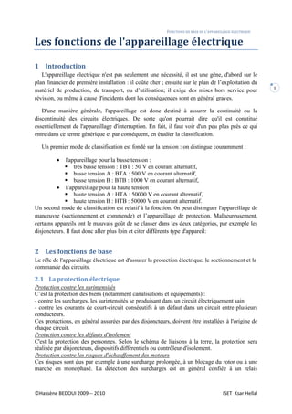 FONCTIONS DE BASE DE L’APPAREILLAGE ELECTRIQUE
©Hassène BEDOUI 2009 -- 2010 ISET Ksar Hellal
1
Les fonctions de l'appareillage électrique
1 Introduction
L'appareillage électrique n'est pas seulement une nécessité, il est une gêne, d'abord sur le
plan financier de première installation : il coûte cher ; ensuite sur le plan de l’exploitation du
matériel de production, de transport, ou d’utilisation; il exige des mises hors service pour
révision, ou même à cause d'incidents dont les conséquences sont en général graves.
D'une manière générale, l'appareillage est donc destiné à assurer la continuité ou la
discontinuité des circuits électriques. De sorte qu'on pourrait dire qu'il est constitué
essentiellement de l'appareillage d'interruption. En fait, il faut voir d'un peu plus prés ce qui
entre dans ce terme générique et par conséquent, en étudier la classification.
Un premier mode de classification est fondé sur la tension : on distingue couramment :
• l'appareillage pour la basse tension :
très basse tension : TBT : 50 V en courant alternatif,
basse tension A : BTA : 500 V en courant alternatif,
basse tension B : BTB : 1000 V en courant alternatif,
• l’appareillage pour la haute tension :
haute tension A : HTA : 50000 V en courant alternatif,
haute tension B : HTB : 50000 V en courant alternatif.
Un second mode de classification est relatif à la fonction. 0n peut distinguer l'appareillage de
manœuvre (sectionnement et commende) et l’appareillage de protection. Malheureusement,
certains appareils ont le mauvais goût de se classer dans les deux catégories, par exemple les
disjoncteurs. Il faut donc aller plus loin et citer différents type d'appareil:
2 Les fonctions de base
Le rôle de l'appareillage électrique est d'assurer la protection électrique, le sectionnement et la
commande des circuits.
2.1 La protection électrique
Protection contre les surintensités
C’est la protection des biens (notamment canalisations et équipements) :
- contre les surcharges, les surintensités se produisant dans un circuit électriquement sain
- contre les courants de court-circuit consécutifs à un défaut dans un circuit entre plusieurs
conducteurs.
Ces protections, en général assurées par des disjoncteurs, doivent être installées à l'origine de
chaque circuit.
Protection contre les défauts d'isolement
C'est la protection des personnes. Selon le schéma de liaisons à la terre, la protection sera
réalisée par disjoncteurs, dispositifs différentiels ou contrôleur d'isolement.
Protection contre les risques d'échauffement des moteurs
Ces risques sont dus par exemple à une surcharge prolongée, à un blocage du rotor ou à une
marche en monophasé. La détection des surcharges est en général confiée à un relais
 