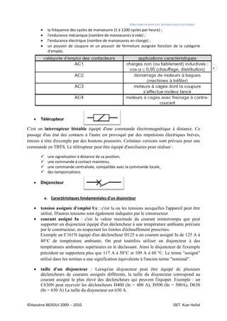©Hassène BEDOUI 2009 -- 2010
• la fréquence des cycles de manoeuvre (1 à 1200 cycles par heure) ;
• l'endurance mécanique (nombre de manoeuvres à vide) ;
• l'endurance électrique (nombre de manoeuvres en charge) ;
• un pouvoir de coupure et
d'emploi.
• Télérupteur
C'est un interrupteur bistable
passage d'un état des contacts à l'autre est provoqué par des impulsions électriques brèves,
émises à titre d'exemple par des boutons poussoirs. Certaines versions sont prévues pour une
commande en TBTS. Le télérupteur peut être équipé d'auxiliaires pour réaliser :
une signalisation à distance de sa position,
une commande à contact maintenu,
une commande centralis
des temporisations
• Disjoncteur
a. Caractéristiques fondamentales d’un disjoncteur
• tension assignée d'emploi Ue
utilisé. D'autres tensions sont également
• courant assigné In : c'est la valeur maximale du courant ininterrompu que peut
supporter un disjoncteur équipé d'un déclencheur à une température ambiante précisée
par le constructeur, en respectant les limites d'échauffement
Exemple un C161N équipé d'un déclencheur D125 a un courant assigné In de 125 A à
40°C de température ambiante. On peut toutefois utiliser un disjoncteur à des
températures ambiantes supérieures en le déclassant. Ainsi le disjoncteur de l'exempl
précédent ne supportera plus que 117 A à 50°C et 109 A à 60 °C. Le terme "assigné"
utilisé dans les normes a une signification équivalente à l'ancien terme "nominal".
• taille d'un disjoncteur
déclencheurs de courants assignés différents, la taille du disjoncteur correspond au
courant assigné le plus élevé des déclencheurs qui peuvent l'équiper. Exemple : un
C630N peut recevoir les déclencheurs D400 (In = 400 A), D500 (In = 500A), D630
(In = 630 A) La taille du disjoncteur est 630 A.
FONCTIONS DE BASE DE L’APPAREILLAGE ELECTRI
la fréquence des cycles de manoeuvre (1 à 1200 cycles par heure) ;
l'endurance mécanique (nombre de manoeuvres à vide) ;
l'endurance électrique (nombre de manoeuvres en charge) ;
un pouvoir de coupure et un pouvoir de fermeture assignée fonction de la
interrupteur bistable équipé d'une commande électromagnétique à distance. Ce
passage d'un état des contacts à l'autre est provoqué par des impulsions électriques brèves,
exemple par des boutons poussoirs. Certaines versions sont prévues pour une
commande en TBTS. Le télérupteur peut être équipé d'auxiliaires pour réaliser :
une signalisation à distance de sa position,
une commande à contact maintenu,
une commande centralisée, compatible avec la commande locale,
Caractéristiques fondamentales d’un disjoncteur
d'emploi Ue : c'est la ou les tensions auxquelles l'appareil peut être
utilisé. D'autres tensions sont également indiquées par le constructeur
: c'est la valeur maximale du courant ininterrompu que peut
supporter un disjoncteur équipé d'un déclencheur à une température ambiante précisée
par le constructeur, en respectant les limites d'échauffement prescrites.
Exemple un C161N équipé d'un déclencheur D125 a un courant assigné In de 125 A à
40°C de température ambiante. On peut toutefois utiliser un disjoncteur à des
températures ambiantes supérieures en le déclassant. Ainsi le disjoncteur de l'exempl
précédent ne supportera plus que 117 A à 50°C et 109 A à 60 °C. Le terme "assigné"
utilisé dans les normes a une signification équivalente à l'ancien terme "nominal".
taille d'un disjoncteur : Lorsqu'un disjoncteur peut être équipé de plusieurs
urs de courants assignés différents, la taille du disjoncteur correspond au
courant assigné le plus élevé des déclencheurs qui peuvent l'équiper. Exemple : un
C630N peut recevoir les déclencheurs D400 (In = 400 A), D500 (In = 500A), D630
ille du disjoncteur est 630 A.
APPAREILLAGE ELECTRIQUE
ISET Ksar Hellal
4
fonction de la catégorie
équipé d'une commande électromagnétique à distance. Ce
passage d'un état des contacts à l'autre est provoqué par des impulsions électriques brèves,
exemple par des boutons poussoirs. Certaines versions sont prévues pour une
commande en TBTS. Le télérupteur peut être équipé d'auxiliaires pour réaliser :
: c'est la ou les tensions auxquelles l'appareil peut être
indiquées par le constructeur
: c'est la valeur maximale du courant ininterrompu que peut
supporter un disjoncteur équipé d'un déclencheur à une température ambiante précisée
prescrites.
Exemple un C161N équipé d'un déclencheur D125 a un courant assigné In de 125 A à
40°C de température ambiante. On peut toutefois utiliser un disjoncteur à des
températures ambiantes supérieures en le déclassant. Ainsi le disjoncteur de l'exemple
précédent ne supportera plus que 117 A à 50°C et 109 A à 60 °C. Le terme "assigné"
utilisé dans les normes a une signification équivalente à l'ancien terme "nominal".
: Lorsqu'un disjoncteur peut être équipé de plusieurs
urs de courants assignés différents, la taille du disjoncteur correspond au
courant assigné le plus élevé des déclencheurs qui peuvent l'équiper. Exemple : un
C630N peut recevoir les déclencheurs D400 (In = 400 A), D500 (In = 500A), D630
 