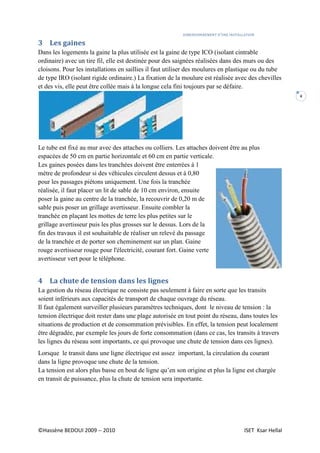 DIMENSIONNEMENT D’UNE INSTALLATION
©Hassène BEDOUI 2009 -- 2010 ISET Ksar Hellal
4
3 Les gaines
Dans les logements la gaine la plus utilisée est la gaine de type ICO (isolant cintrable
ordinaire) avec un tire fil, elle est destinée pour des saignées réalisées dans des murs ou des
cloisons. Pour les installations en saillies il faut utiliser des moulures en plastique ou du tube
de type IRO (isolant rigide ordinaire.) La fixation de la moulure est réalisée avec des chevilles
et des vis, elle peut être collée mais à la longue cela fini toujours par se défaire.
Le tube est fixé au mur avec des attaches ou colliers. Les attaches doivent être au plus
espacées de 50 cm en partie horizontale et 60 cm en partie verticale.
Les gaines posées dans les tranchées doivent être enterrées à 1
mètre de profondeur si des véhicules circulent dessus et à 0,80
pour les passages piétons uniquement. Une fois la tranchée
réalisée, il faut placer un lit de sable de 10 cm environ, ensuite
poser la gaine au centre de la tranchée, la recouvrir de 0,20 m de
sable puis poser un grillage avertisseur. Ensuite combler la
tranchée en plaçant les mottes de terre les plus petites sur le
grillage avertisseur puis les plus grosses sur le dessus. Lors de la
fin des travaux il est souhaitable de réaliser un relevé du passage
de la tranchée et de porter son cheminement sur un plan. Gaine
rouge avertisseur rouge pour l'électricité, courant fort. Gaine verte
avertisseur vert pour le téléphone.
4 La chute de tension dans les lignes
La gestion du réseau électrique ne consiste pas seulement à faire en sorte que les transits
soient inférieurs aux capacités de transport de chaque ouvrage du réseau.
Il faut également surveiller plusieurs paramètres techniques, dont le niveau de tension : la
tension électrique doit rester dans une plage autorisée en tout point du réseau, dans toutes les
situations de production et de consommation prévisibles. En effet, la tension peut localement
être dégradée, par exemple les jours de forte consommation (dans ce cas, les transits à travers
les lignes du réseau sont importants, ce qui provoque une chute de tension dans ces lignes).
Lorsque le transit dans une ligne électrique est assez important, la circulation du courant
dans la ligne provoque une chute de la tension.
La tension est alors plus basse en bout de ligne qu’en son origine et plus la ligne est chargée
en transit de puissance, plus la chute de tension sera importante.
 