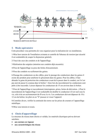 DIMENSIONNEMENT D’UNE INSTALLATION
©Hassène BEDOUI 2009 -- 2010 ISET Ksar Hellal
5
5 Mode opératoire
Cette procédure vous permettra de vous organiser pour la réalisation de vos installations.
1-Mise hors tension de l'installation existante et contrôle de l'absence de tension (par sécurité
il est souhaitable de couper le disjoncteur général).
2-Tracé des axes des conduits et de l'appareillage.
3-Réalisation des saignées (attention aux conduits déjà encastrés).
4-Pose de l'appareillage ou pose des boîtes d'encastrement.
5-Pose des conduits ou scellement des gaines.
6-Passage des conducteurs ou des câbles, pour le passage des conducteurs dans les gaines il
existe des produits pour améliorer le glissement dans les gaines. Pour les câbles, il faut
dénuder la gaine de protection des conducteurs avant de le passer dans le conduit, car il n’est
pas aisé de passer le couteau dans le boîtier ! Ainsi lors du raccordement les conducteurs sont
prêts à être raccordés. Laisser dépasser les conducteurs de 15 cm environ dans le boîtier.
7-Pose de l'appareillage et raccordement (interrupteurs, prises, boites de dérivation...) Pour le
raccordement de l'appareillage il est souhaitable de doubler le conducteur s'il est seul sous la
vis, cela évite un sectionnement du fil avec la vis. Les conducteurs doivent dépasser de 10 à
12 cm du boîtier, les plier en en "S" pousser et visser l’appareil.
8-Contrôles divers, vérifier la continuité des terres sur les prises de courant et l’appareillage
métallique.
9-Mise sous tension et essais.
6 Choix d’appareillage
La structure du réseau étant choisie et validée, les matériels électriques prévus doivent
satisfaire.
• aux normes en vigueur
• aux caractéristiques du réseau
 