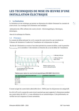 LES TECHNIQUES DE MISE EN ŒUVRE
©Hassène BEDOUI 2009 -- 2010 ISET Ksar Hellal
1
LES TECHNIQUES DE MISE EN ŒUVRE D'UNE
INSTALLATION ÉLECTRIQUE
1 La limitation
La limitation est une technique qui permet au disjoncteur de réduire fortement les courants de
court-circuit. Les avantages de la limitation sont multiples :
-atténuation des effets néfastes des courts-circuits : électromagnétiques, thermiques,
mécaniques,
-base de la technique de filiation.
1.1 Principes
Le courant de défaut présumé Icc est le courant de court-circuit Icc qui circulerait en
l’absence de limitation à l’endroit de l’installation où le disjoncteur est placé.
Du fait de l’élimination en moins d’une demi-période du courant de défaut, seule la première
Icrête asymétrique est à considérer. Cette dernière est fonction du cos ϕ de défaut de l’installation.
Courant assigné de courte durée admissible (Icw) : Défini pour les disjoncteurs de catégorieB.
Icw (kA eff.) est le courant de court-circuit maximal que peut supporter le disjoncteur pendant
une courte durée (de 0,05 à 1 s) sans altération de ses caractéristiques. Cette performance est
vérifiée lors de la séquence d’essais normalisés.
 
