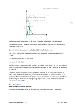 LES TECHNIQUES DE MISE EN ŒUVRE
©Hassène BEDOUI 2009 -- 2010 ISET Ksar Hellal
2
La diminution du courant Icrête en IL limité, caractérise la limitation d’un disjoncteur.
La limitation consiste à créer une force contre-électromotrice s’opposant à la croissance du
courant de court-circuit.
Les trois critères déterminants pour l’efficacité de cette limitation sont :
-Le temps d’intervention, c’est à dire l’instant ts où apparaît la force contre-électromotrice
(fcem),
-La vitesse de croissance de cette fcem,
-La valeur de cette fcem.
La force contre-électromotrice est la tension d’arc Ua due à la résistance de l’arc qui se forme
entre les contacts dès leur séparation. Sa rapidité d’évolution est liée à la vitesse de séparation
de contacts.
Comme le montre la figure ci-dessus, à partir de l’instant ts où les contacts se séparent, la
force contre-électromotrice Ua croît jusqu’au moment t1 où elle est égale à la tension de la
source Em. Le courant limité a alors atteint sa valeur maximale et va diminuer et s’éteindre au
bout du temps t2. Sa décroissance est provoquée par la force contre-électromotrice dont la
valeur est supérieure à Em.
1.2 Avantages
Application à la distribution électrique
La limitation atténue fortement les effets néfastes des courts-circuits sur l’installation.
 