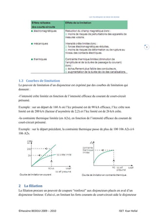 LES TECHNIQUES DE MISE EN ŒUVRE
©Hassène BEDOUI 2009 -- 2010 ISET Ksar Hellal
3
1.3 Courbes de limitation
Le pouvoir de limitation d’un disjoncteur est exprimé par des courbes de limitation qui
donnent :
-l’intensité crête limitée en fonction de l’intensité efficace du courant de court-circuit
présumé.
Exemple : sur un départ de 160 A où l’Icc présumé est de 90 kA efficace, l’Icc crête non
limité est de 200 kA (facteur d’asymétrie de 2,2) et l’Icc limité est de 26 kA crête.
-la contrainte thermique limitée (en A2s), en fonction de l’intensité efficace du courant de
court-circuit présumé.
Exemple : sur le départ précédent, la contrainte thermique passe de plus de 100 106 A2s à 6
106 A2s.
2 La filiation
La filiation procure un pouvoir de coupure “renforcé” aux disjoncteurs placés en aval d’un
disjoncteur limiteur. Celui-ci, en limitant les forts courants de court-circuit aide le disjoncteur
 